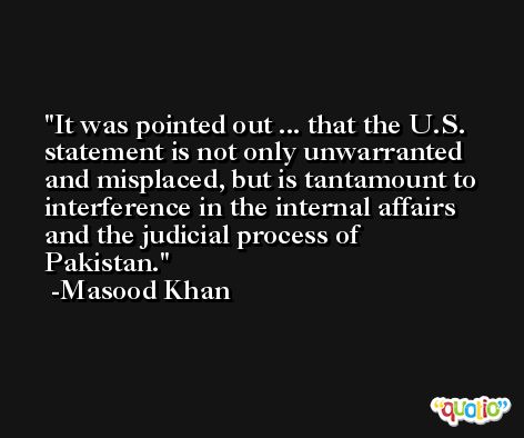 It was pointed out ... that the U.S. statement is not only unwarranted and misplaced, but is tantamount to interference in the internal affairs and the judicial process of Pakistan. -Masood Khan
