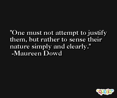 One must not attempt to justify them, but rather to sense their nature simply and clearly. -Maureen Dowd