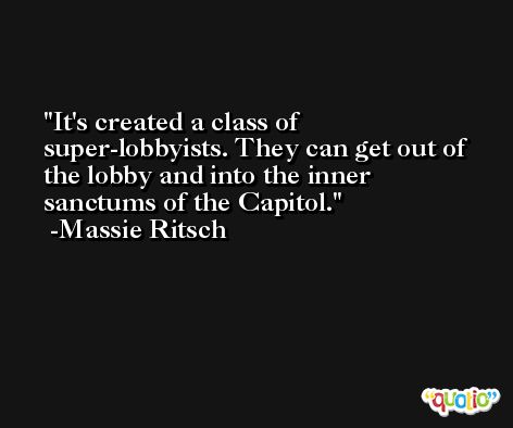 It's created a class of super-lobbyists. They can get out of the lobby and into the inner sanctums of the Capitol. -Massie Ritsch