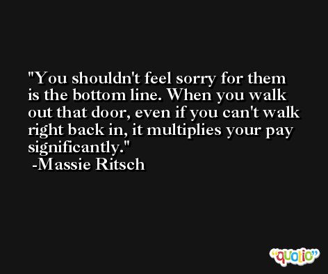 You shouldn't feel sorry for them is the bottom line. When you walk out that door, even if you can't walk right back in, it multiplies your pay significantly. -Massie Ritsch