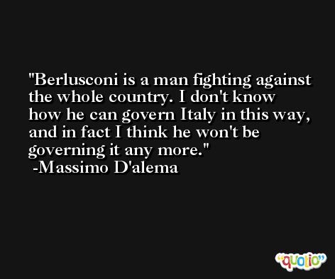Berlusconi is a man fighting against the whole country. I don't know how he can govern Italy in this way, and in fact I think he won't be governing it any more. -Massimo D'alema