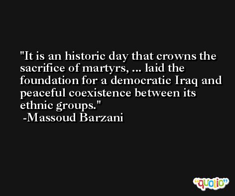 It is an historic day that crowns the sacrifice of martyrs, ... laid the foundation for a democratic Iraq and peaceful coexistence between its ethnic groups. -Massoud Barzani