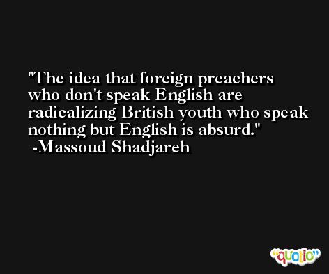 The idea that foreign preachers who don't speak English are radicalizing British youth who speak nothing but English is absurd. -Massoud Shadjareh