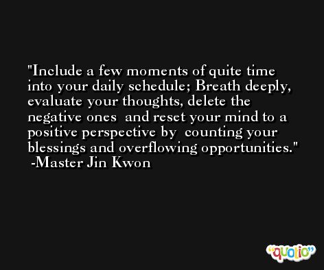 Include a few moments of quite time into your daily schedule; Breath deeply, evaluate your thoughts, delete the negative ones  and reset your mind to a positive perspective by  counting your blessings and overflowing opportunities. -Master Jin Kwon