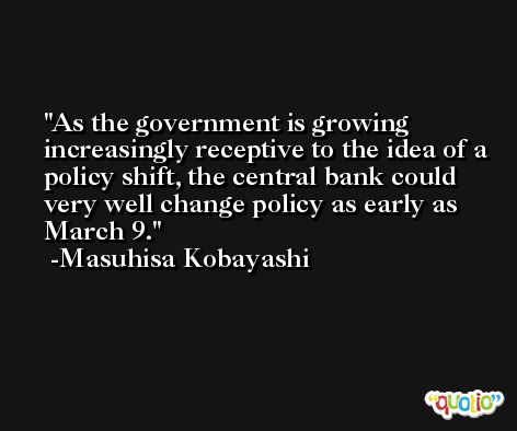 As the government is growing increasingly receptive to the idea of a policy shift, the central bank could very well change policy as early as March 9. -Masuhisa Kobayashi
