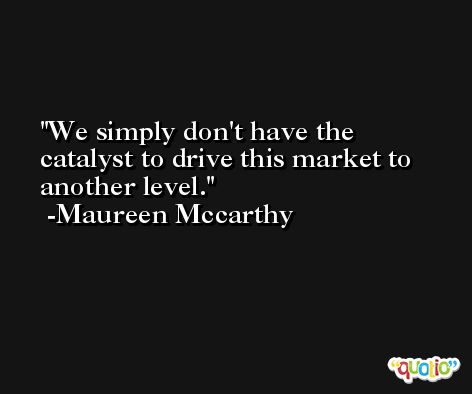 We simply don't have the catalyst to drive this market to another level. -Maureen Mccarthy