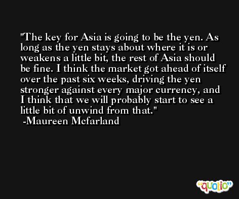 The key for Asia is going to be the yen. As long as the yen stays about where it is or weakens a little bit, the rest of Asia should be fine. I think the market got ahead of itself over the past six weeks, driving the yen stronger against every major currency, and I think that we will probably start to see a little bit of unwind from that. -Maureen Mcfarland