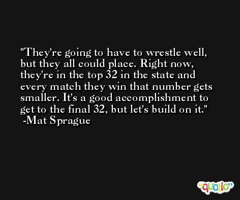They're going to have to wrestle well, but they all could place. Right now, they're in the top 32 in the state and every match they win that number gets smaller. It's a good accomplishment to get to the final 32, but let's build on it. -Mat Sprague