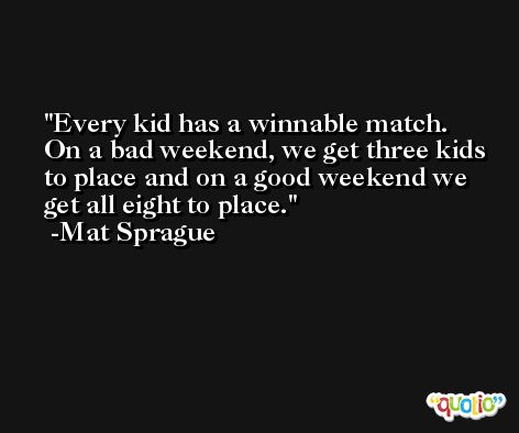 Every kid has a winnable match. On a bad weekend, we get three kids to place and on a good weekend we get all eight to place. -Mat Sprague