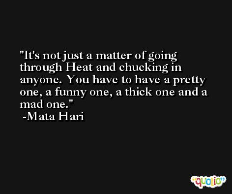 It's not just a matter of going through Heat and chucking in anyone. You have to have a pretty one, a funny one, a thick one and a mad one. -Mata Hari
