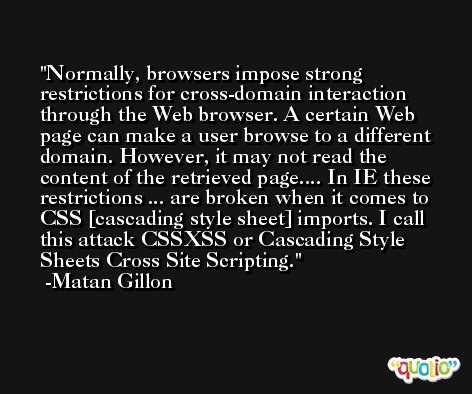 Normally, browsers impose strong restrictions for cross-domain interaction through the Web browser. A certain Web page can make a user browse to a different domain. However, it may not read the content of the retrieved page.... In IE these restrictions ... are broken when it comes to CSS [cascading style sheet] imports. I call this attack CSSXSS or Cascading Style Sheets Cross Site Scripting. -Matan Gillon