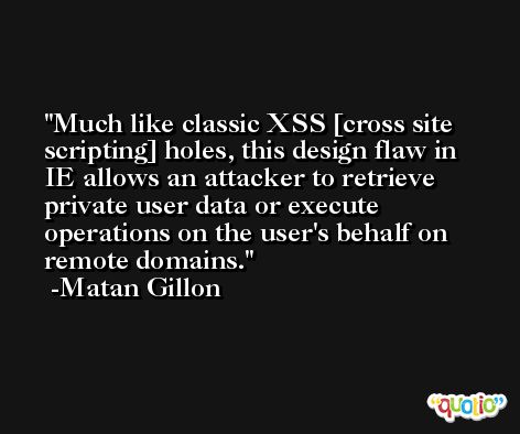 Much like classic XSS [cross site scripting] holes, this design flaw in IE allows an attacker to retrieve private user data or execute operations on the user's behalf on remote domains. -Matan Gillon