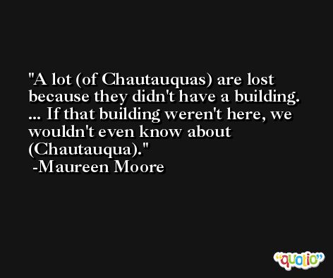 A lot (of Chautauquas) are lost because they didn't have a building. ... If that building weren't here, we wouldn't even know about (Chautauqua). -Maureen Moore