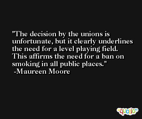 The decision by the unions is unfortunate, but it clearly underlines the need for a level playing field. This affirms the need for a ban on smoking in all public places. -Maureen Moore