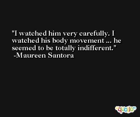 I watched him very carefully. I watched his body movement ... he seemed to be totally indifferent. -Maureen Santora