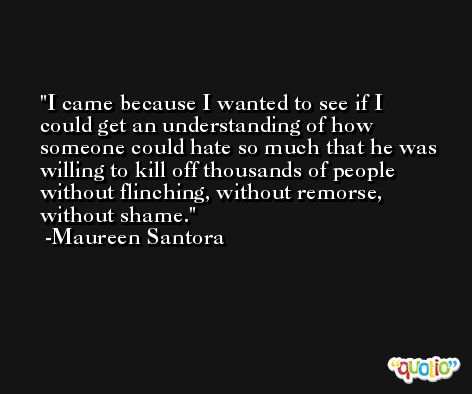I came because I wanted to see if I could get an understanding of how someone could hate so much that he was willing to kill off thousands of people without flinching, without remorse, without shame. -Maureen Santora