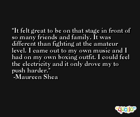 It felt great to be on that stage in front of so many friends and family. It was different than fighting at the amateur level. I came out to my own music and I had on my own boxing outfit. I could feel the electricity and it only drove my to push harder. -Maureen Shea