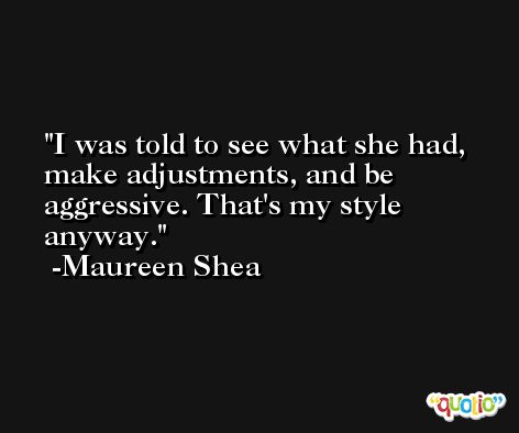 I was told to see what she had, make adjustments, and be aggressive. That's my style anyway. -Maureen Shea