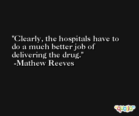 Clearly, the hospitals have to do a much better job of delivering the drug. -Mathew Reeves