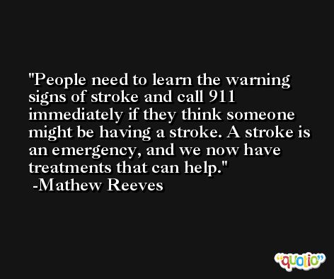 People need to learn the warning signs of stroke and call 911 immediately if they think someone might be having a stroke. A stroke is an emergency, and we now have treatments that can help. -Mathew Reeves