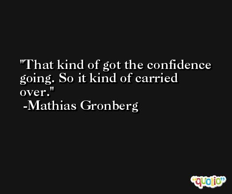 That kind of got the confidence going. So it kind of carried over. -Mathias Gronberg