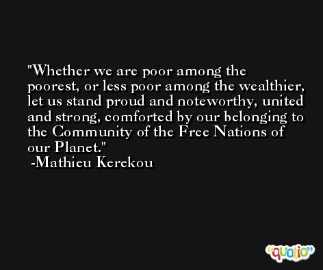 Whether we are poor among the poorest, or less poor among the wealthier, let us stand proud and noteworthy, united and strong, comforted by our belonging to the Community of the Free Nations of our Planet. -Mathieu Kerekou