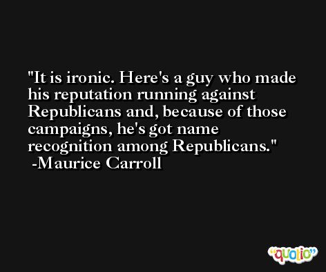 It is ironic. Here's a guy who made his reputation running against Republicans and, because of those campaigns, he's got name recognition among Republicans. -Maurice Carroll