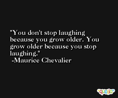 You don't stop laughing because you grow older. You grow older because you stop laughing. -Maurice Chevalier