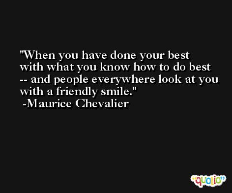 When you have done your best with what you know how to do best -- and people everywhere look at you with a friendly smile. -Maurice Chevalier