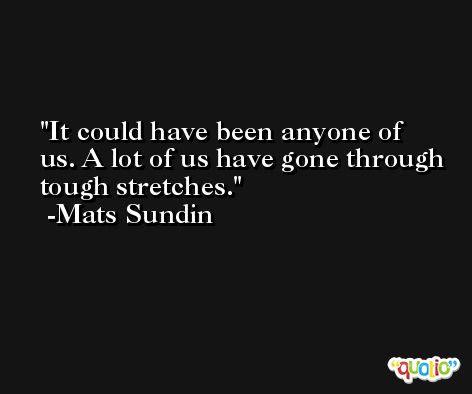 It could have been anyone of us. A lot of us have gone through tough stretches. -Mats Sundin