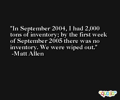 In September 2004, I had 2,000 tons of inventory; by the first week of September 2005 there was no inventory. We were wiped out. -Matt Allen