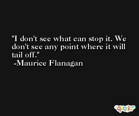 I don't see what can stop it. We don't see any point where it will tail off. -Maurice Flanagan