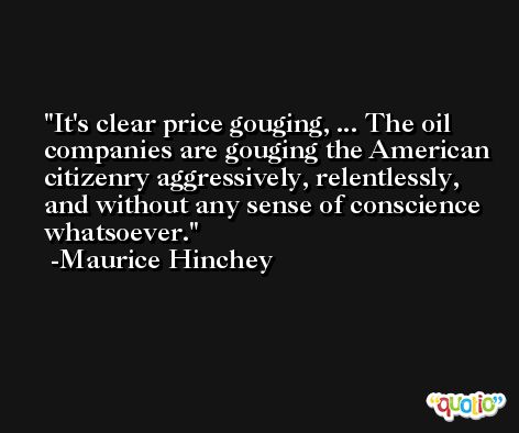 It's clear price gouging, ... The oil companies are gouging the American citizenry aggressively, relentlessly, and without any sense of conscience whatsoever. -Maurice Hinchey
