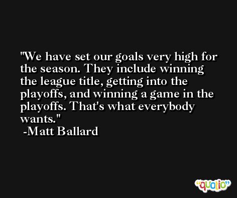 We have set our goals very high for the season. They include winning the league title, getting into the playoffs, and winning a game in the playoffs. That's what everybody wants. -Matt Ballard