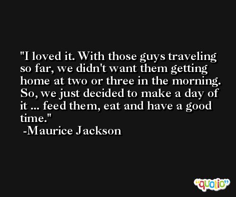 I loved it. With those guys traveling so far, we didn't want them getting home at two or three in the morning. So, we just decided to make a day of it ... feed them, eat and have a good time. -Maurice Jackson
