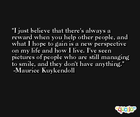 I just believe that there's always a reward when you help other people, and what I hope to gain is a new perspective on my life and how I live. I've seen pictures of people who are still managing to smile, and they don't have anything. -Maurice Kuykendoll