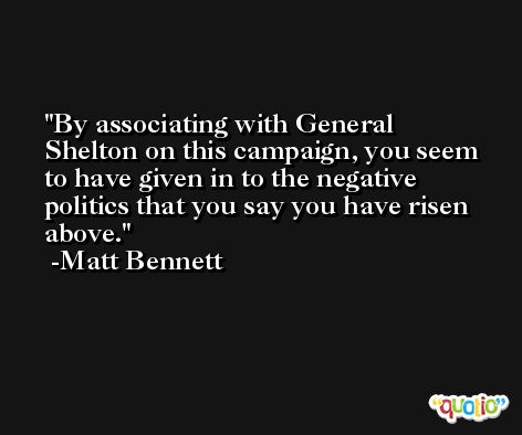 By associating with General Shelton on this campaign, you seem to have given in to the negative politics that you say you have risen above. -Matt Bennett
