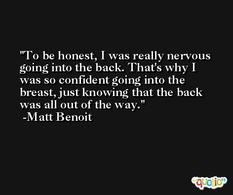 To be honest, I was really nervous going into the back. That's why I was so confident going into the breast, just knowing that the back was all out of the way. -Matt Benoit