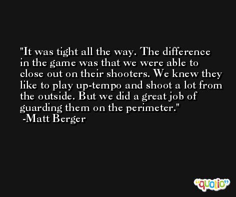 It was tight all the way. The difference in the game was that we were able to close out on their shooters. We knew they like to play up-tempo and shoot a lot from the outside. But we did a great job of guarding them on the perimeter. -Matt Berger