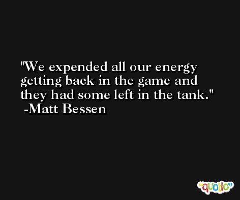 We expended all our energy getting back in the game and they had some left in the tank. -Matt Bessen