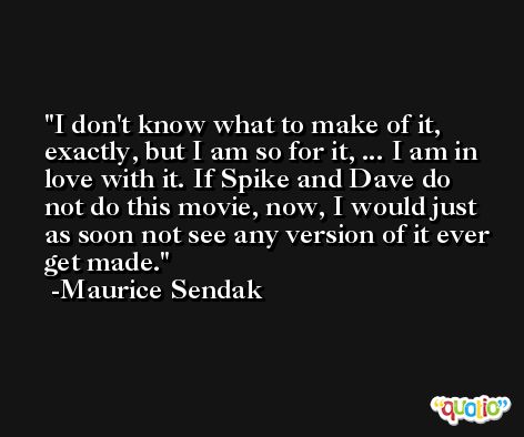 I don't know what to make of it, exactly, but I am so for it, ... I am in love with it. If Spike and Dave do not do this movie, now, I would just as soon not see any version of it ever get made. -Maurice Sendak