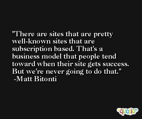 There are sites that are pretty well-known sites that are subscription based. That's a business model that people tend toward when their site gets success. But we're never going to do that. -Matt Bitonti