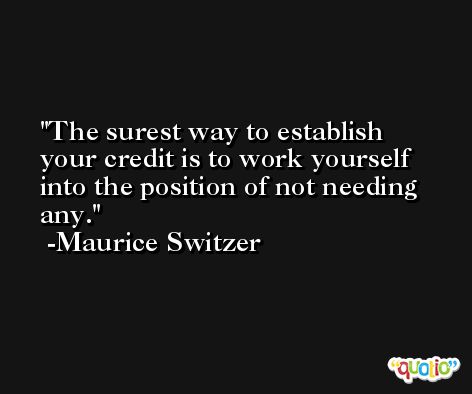 The surest way to establish your credit is to work yourself into the position of not needing any. -Maurice Switzer