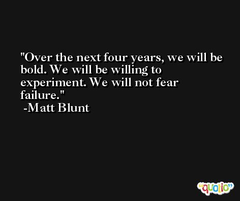 Over the next four years, we will be bold. We will be willing to experiment. We will not fear failure. -Matt Blunt