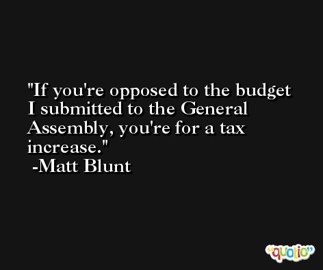 If you're opposed to the budget I submitted to the General Assembly, you're for a tax increase. -Matt Blunt