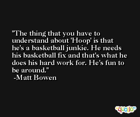 The thing that you have to understand about 'Hoop' is that he's a basketball junkie. He needs his basketball fix and that's what he does his hard work for. He's fun to be around. -Matt Bowen