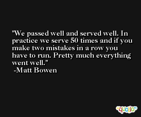 We passed well and served well. In practice we serve 50 times and if you make two mistakes in a row you have to run. Pretty much everything went well. -Matt Bowen