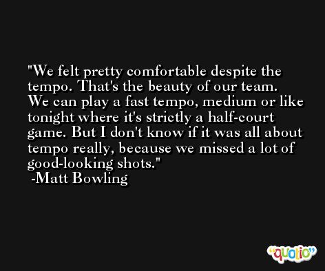 We felt pretty comfortable despite the tempo. That's the beauty of our team. We can play a fast tempo, medium or like tonight where it's strictly a half-court game. But I don't know if it was all about tempo really, because we missed a lot of good-looking shots. -Matt Bowling