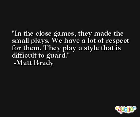 In the close games, they made the small plays. We have a lot of respect for them. They play a style that is difficult to guard. -Matt Brady