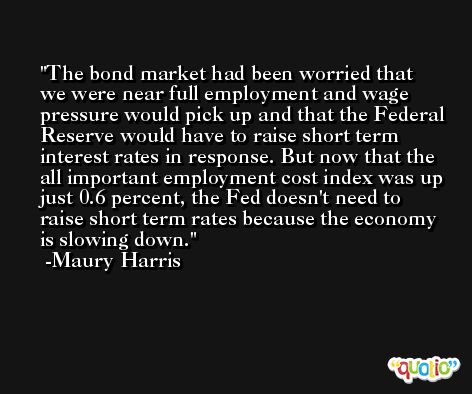 The bond market had been worried that we were near full employment and wage pressure would pick up and that the Federal Reserve would have to raise short term interest rates in response. But now that the all important employment cost index was up just 0.6 percent, the Fed doesn't need to raise short term rates because the economy is slowing down. -Maury Harris